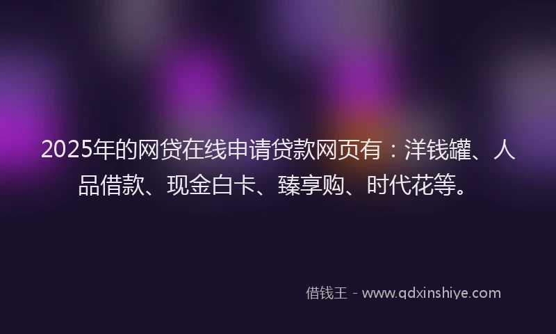 2025年的网贷在线申请贷款网页有：洋钱罐、人品借款、现金白卡、臻享购、时代花等。