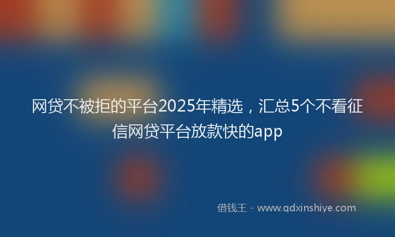 网贷不被拒的平台2025年精选，汇总5个不看征信网贷平台放款快的app