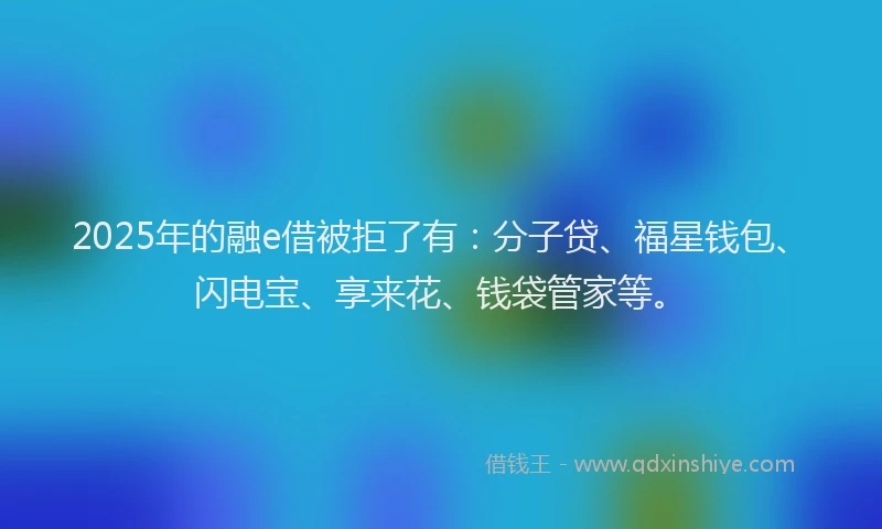 2025年的融e借被拒了有：分子贷、福星钱包、闪电宝、享来花、钱袋管家等。