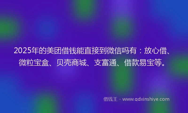 2025年的美团借钱能直接到微信吗有：放心借、微粒宝盒、贝壳商城、支富通、借款易宝等。