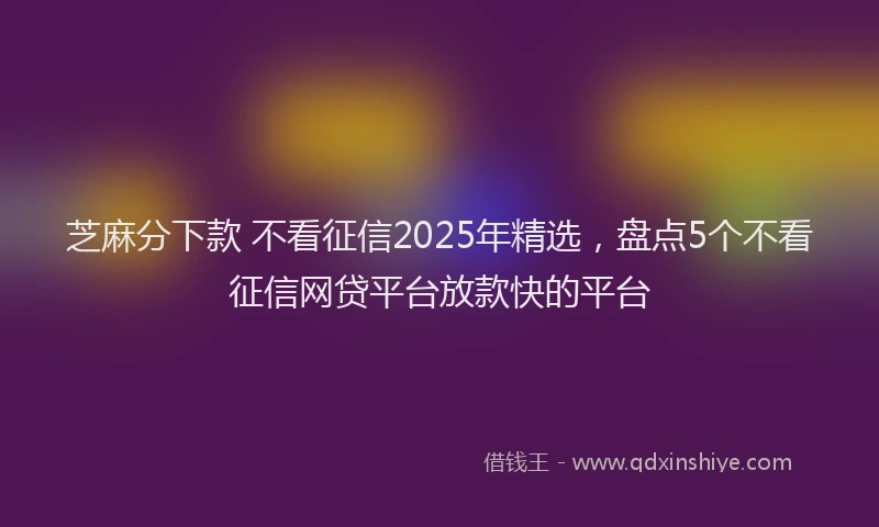 芝麻分下款 不看征信2025年精选，盘点5个不看征信网贷平台放款快的平台