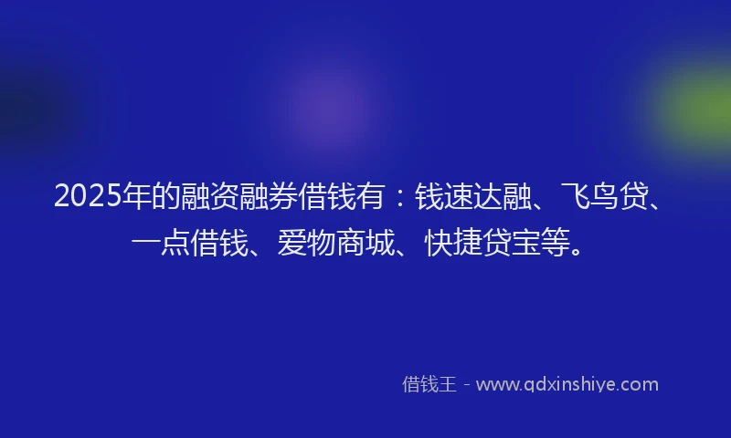 2025年的融资融券借钱有：钱速达融、飞鸟贷、一点借钱、爱物商城、快捷贷宝等。