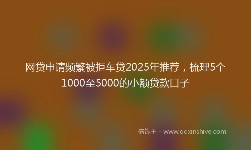 网贷申请频繁被拒车贷2025年推荐，梳理5个1000至5000的小额贷款口子