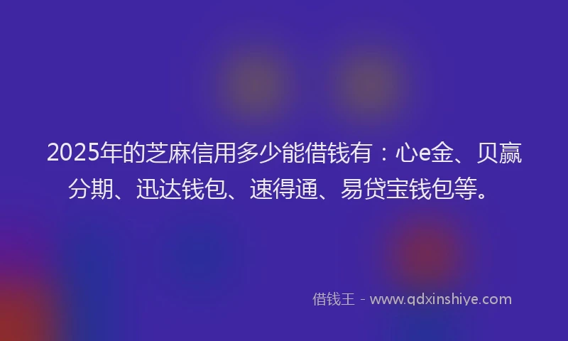 2025年的芝麻信用多少能借钱有：心e金、贝赢分期、迅达钱包、速得通、易贷宝钱包等。