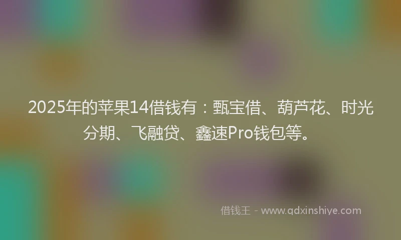 2025年的苹果14借钱有：甄宝借、葫芦花、时光分期、飞融贷、鑫速Pro钱包等。
