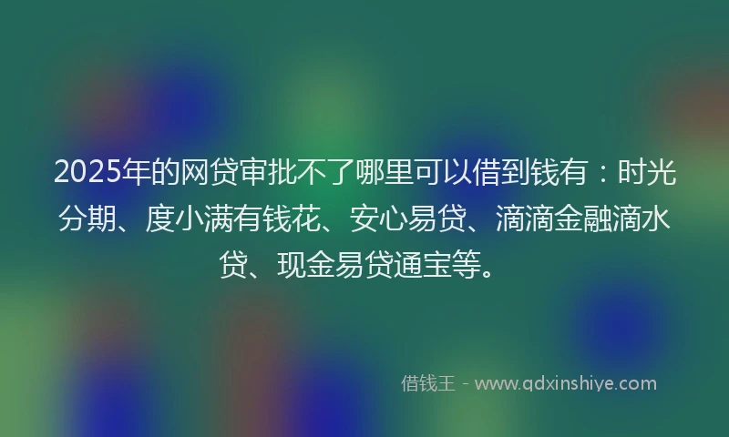 2025年的网贷审批不了哪里可以借到钱有：时光分期、度小满有钱花、安心易贷、滴滴金融滴水贷、现金易贷通宝等。