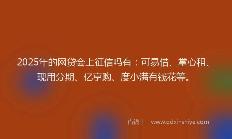 2025年的网贷会上征信吗有：可易借、掌心租、现用分期、亿享购、度小满有钱花等。