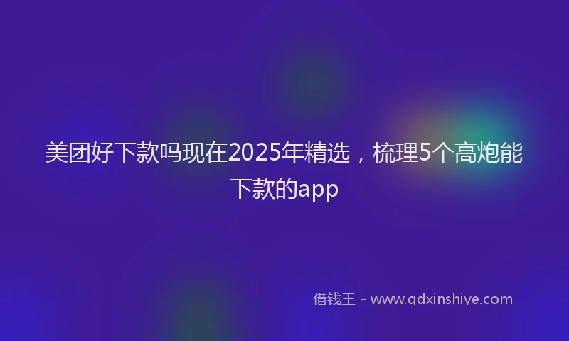 美团好下款吗现在2025年精选，梳理5个高炮能下款的app