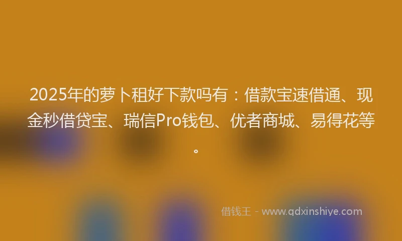 2025年的萝卜租好下款吗有：借款宝速借通、现金秒借贷宝、瑞信Pro钱包、优者商城、易得花等。