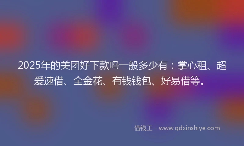 2025年的美团好下款吗一般多少有：掌心租、超爱速借、全金花、有钱钱包、好易借等。