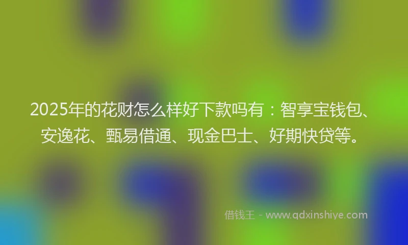 2025年的花财怎么样好下款吗有：智享宝钱包、安逸花、甄易借通、现金巴士、好期快贷等。