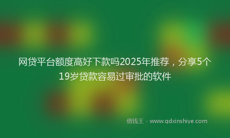 网贷平台额度高好下款吗2025年推荐，分享5个19岁贷款容易过审批的软件