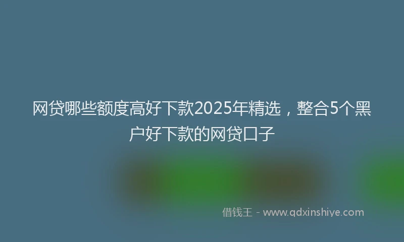 网贷哪些额度高好下款2025年精选，整合5个黑户好下款的网贷口子