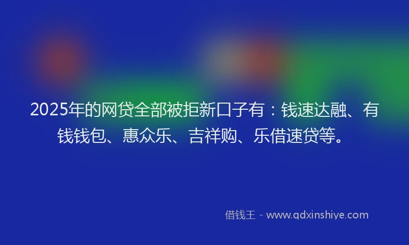 2025年的网贷全部被拒新口子有：钱速达融、有钱钱包、惠众乐、吉祥购、乐借速贷等。