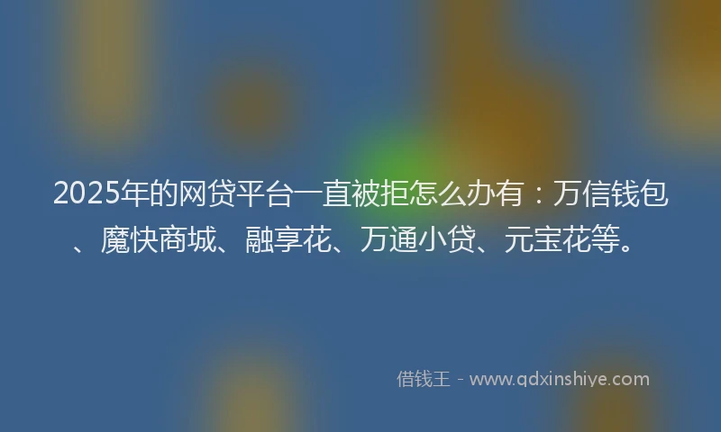 2025年的网贷平台一直被拒怎么办有：万信钱包、魔快商城、融享花、万通小贷、元宝花等。