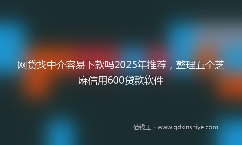网贷找中介容易下款吗2025年推荐，整理五个芝麻信用600贷款软件