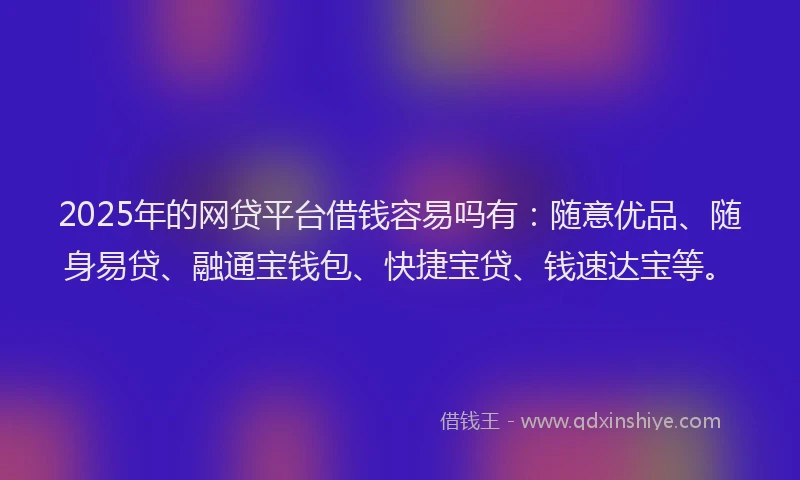 2025年的网贷平台借钱容易吗有：随意优品、随身易贷、融通宝钱包、快捷宝贷、钱速达宝等。