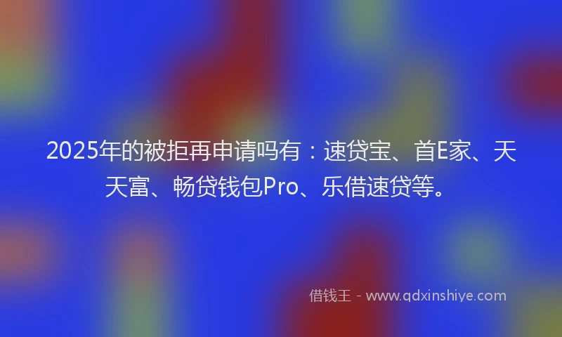 2025年的被拒再申请吗有：速贷宝、首E家、天天富、畅贷钱包Pro、乐借速贷等。