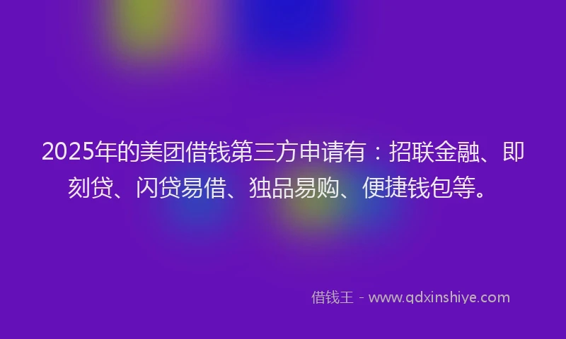 2025年的美团借钱第三方申请有：招联金融、即刻贷、闪贷易借、独品易购、便捷钱包等。