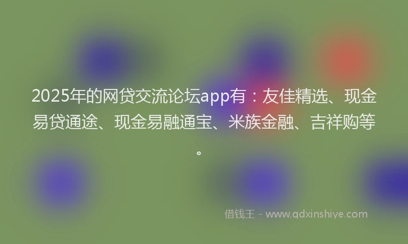 2025年的网贷交流论坛app有：友佳精选、现金易贷通途、现金易融通宝、米族金融、吉祥购等。