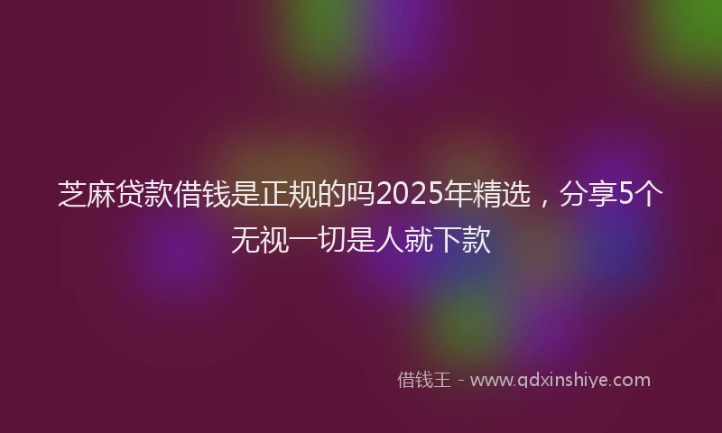 芝麻贷款借钱是正规的吗2025年精选，分享5个无视一切是人就下款