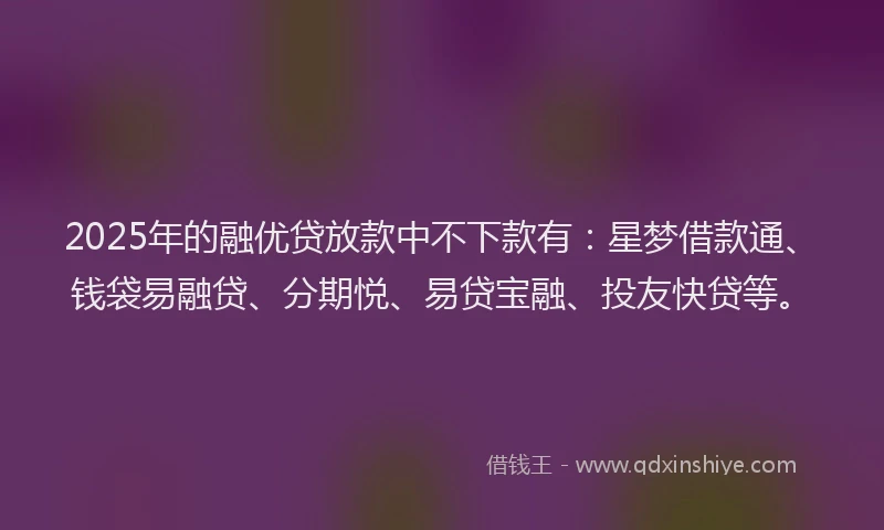 2025年的融优贷放款中不下款有：星梦借款通、钱袋易融贷、分期悦、易贷宝融、投友快贷等。