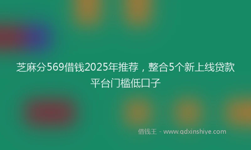 芝麻分569借钱2025年推荐，整合5个新上线贷款平台门槛低口子