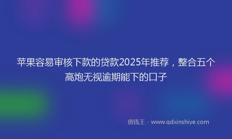 苹果容易审核下款的贷款2025年推荐，整合五个高炮无视逾期能下的口子