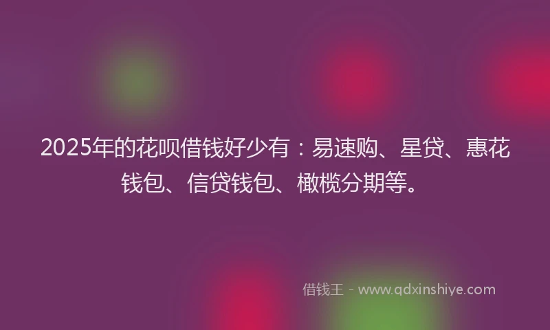 2025年的花呗借钱好少有：易速购、星贷、惠花钱包、信贷钱包、橄榄分期等。