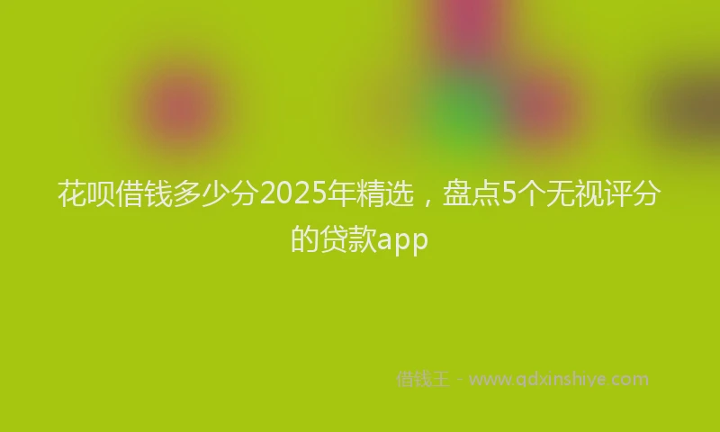 花呗借钱多少分2025年精选，盘点5个无视评分的贷款app