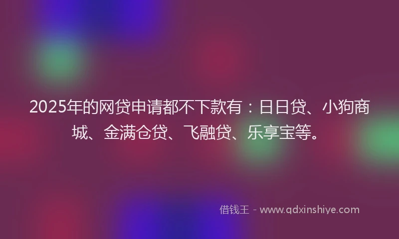 2025年的网贷申请都不下款有：日日贷、小狗商城、金满仓贷、飞融贷、乐享宝等。
