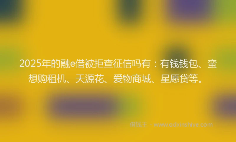 2025年的融e借被拒查征信吗有：有钱钱包、蛮想购租机、天源花、爱物商城、星愿贷等。
