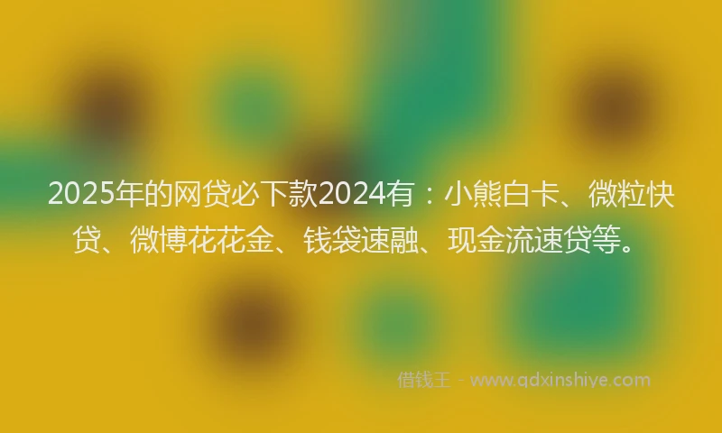 2025年的网贷必下款2024有：小熊白卡、微粒快贷、微博花花金、钱袋速融、现金流速贷等。