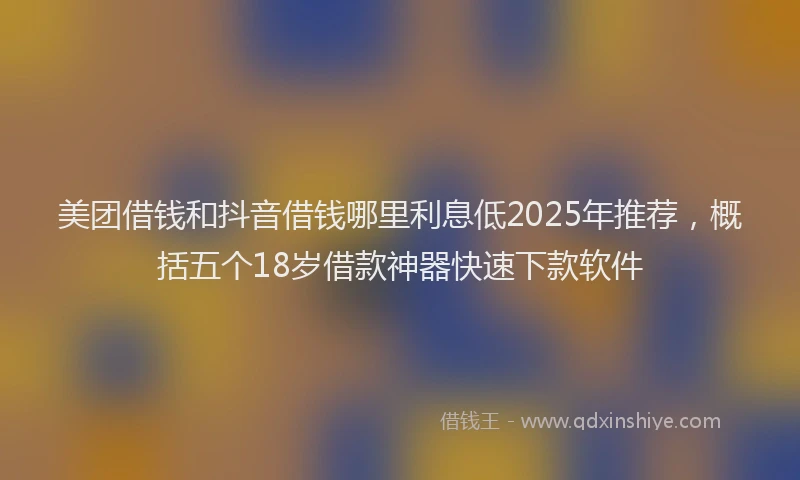 美团借钱和抖音借钱哪里利息低2025年推荐，概括五个18岁借款神器快速下款软件