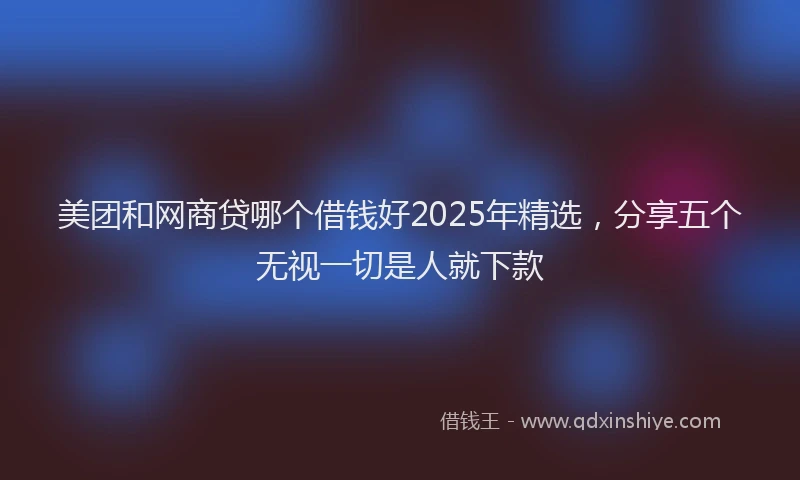 美团和网商贷哪个借钱好2025年精选，分享五个无视一切是人就下款