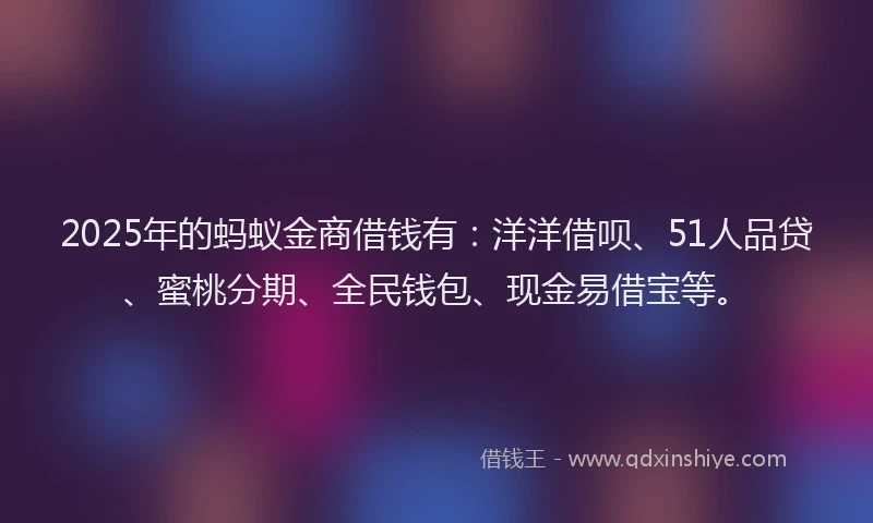 2025年的蚂蚁金商借钱有：洋洋借呗、51人品贷、蜜桃分期、全民钱包、现金易借宝等。