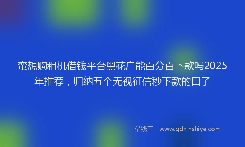 蛮想购租机借钱平台黑花户能百分百下款吗2025年推荐，归纳五个无视征信秒下款的口子