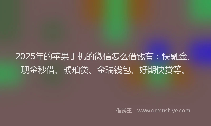 2025年的苹果手机的微信怎么借钱有：快融金、现金秒借、琥珀贷、金瑞钱包、好期快贷等。