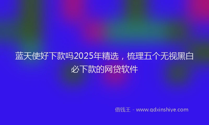 蓝天使好下款吗2025年精选，梳理五个无视黑白必下款的网贷软件