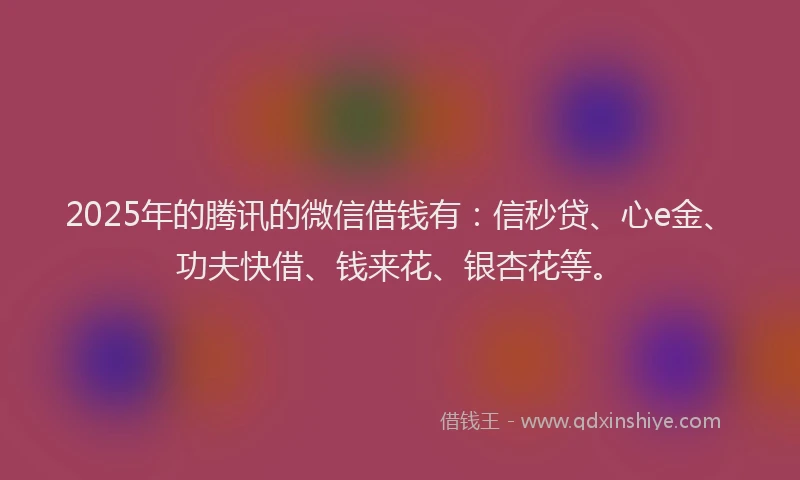 2025年的腾讯的微信借钱有：信秒贷、心e金、功夫快借、钱来花、银杏花等。