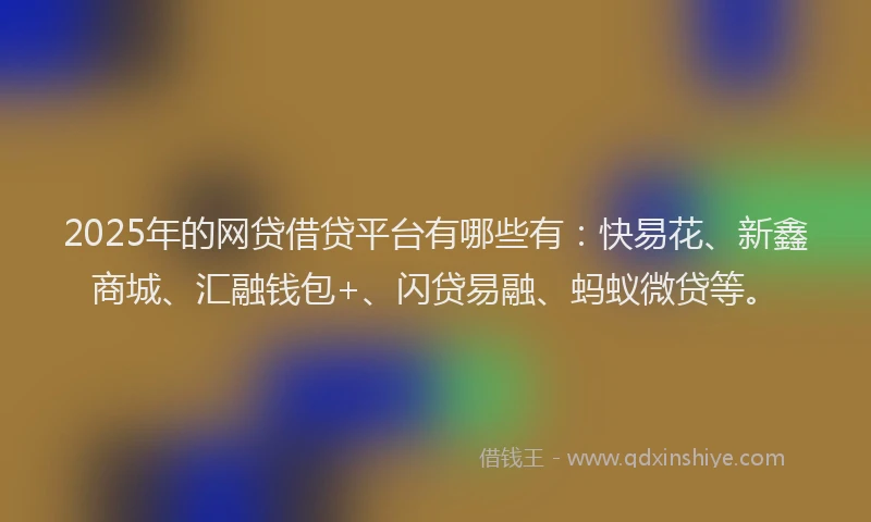 2025年的网贷借贷平台有哪些有：快易花、新鑫商城、汇融钱包+、闪贷易融、蚂蚁微贷等。