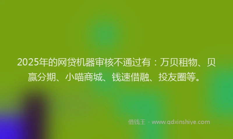 2025年的网贷机器审核不通过有：万贝租物、贝赢分期、小喵商城、钱速借融、投友圈等。