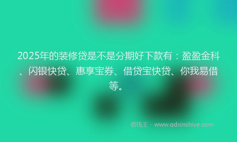 2025年的装修贷是不是分期好下款有：盈盈金科、闪银快贷、惠享宝券、借贷宝快贷、你我易借等。