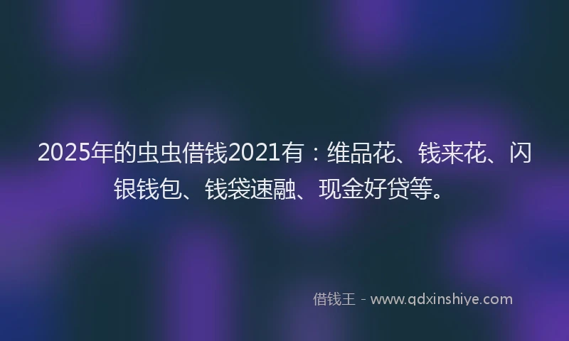 2025年的虫虫借钱2021有：维品花、钱来花、闪银钱包、钱袋速融、现金好贷等。