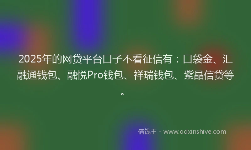 2025年的网贷平台口子不看征信有：口袋金、汇融通钱包、融悦Pro钱包、祥瑞钱包、紫晶信贷等。