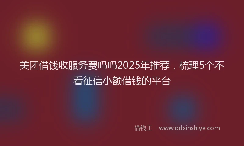 美团借钱收服务费吗吗2025年推荐，梳理5个不看征信小额借钱的平台