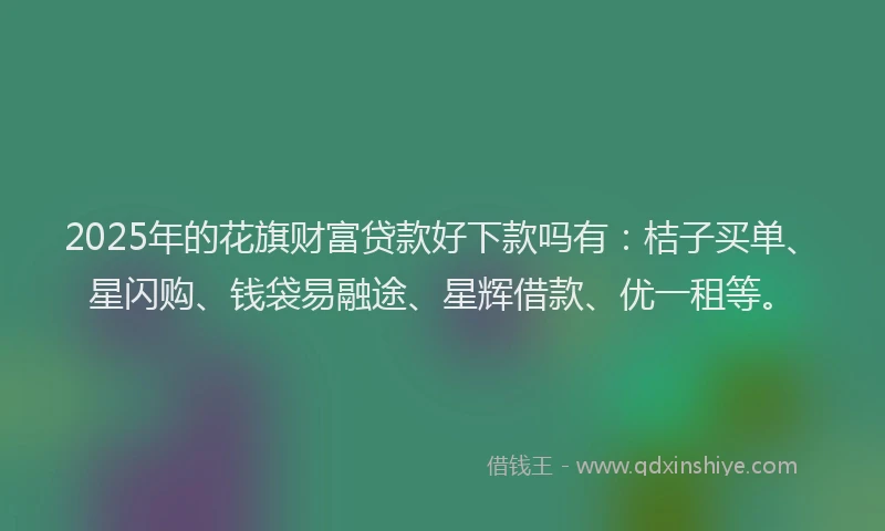 2025年的花旗财富贷款好下款吗有：桔子买单、星闪购、钱袋易融途、星辉借款、优一租等。