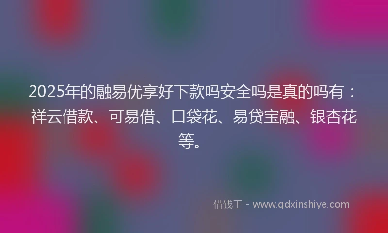 2025年的融易优享好下款吗安全吗是真的吗有：祥云借款、可易借、口袋花、易贷宝融、银杏花等。