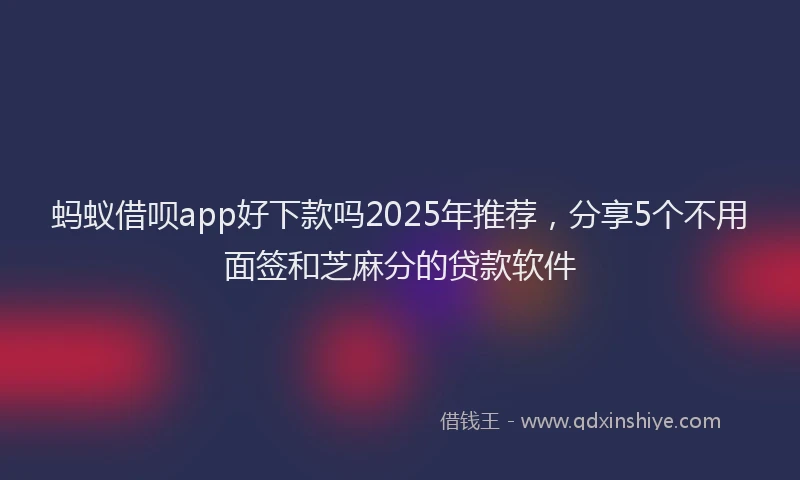 蚂蚁借呗app好下款吗2025年推荐，分享5个不用面签和芝麻分的贷款软件