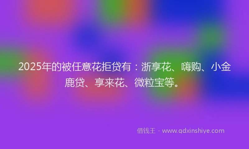 2025年的被任意花拒贷有：浙享花、嗨购、小金鹿贷、享来花、微粒宝等。
